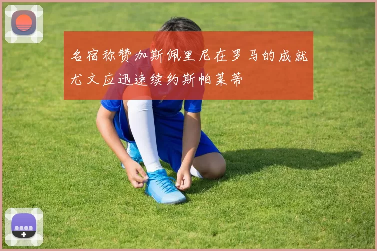 名宿称赞加斯佩里尼在罗马的成就尤文应迅速续约斯帕莱蒂
