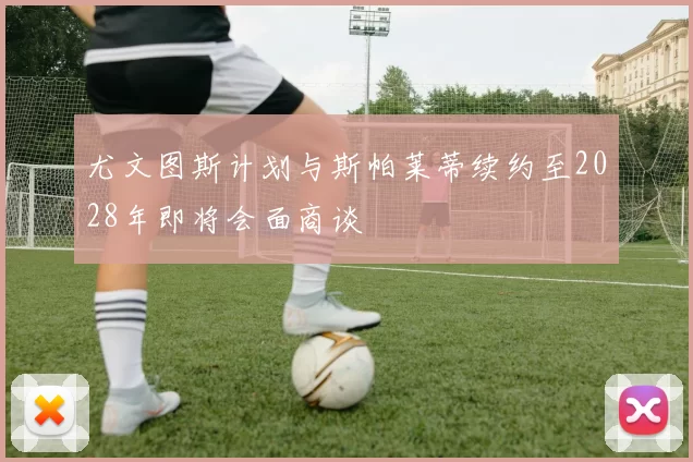 尤文图斯计划与斯帕莱蒂续约至2028年即将会面商谈