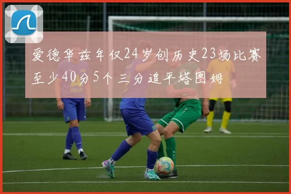 爱德华兹年仅24岁创历史23场比赛至少40分5个三分追平塔图姆