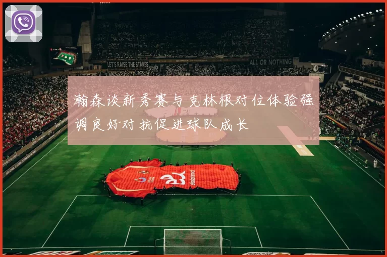 瀚森谈新秀赛与克林根对位体验强调良好对抗促进球队成长