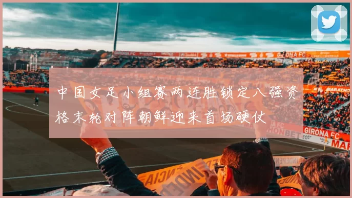 中国女足小组赛两连胜锁定八强资格末轮对阵朝鲜迎来首场硬仗