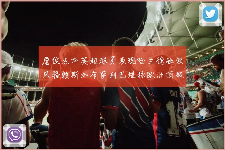 詹俊点评英超球员表现哈兰德独领风骚赖斯加布萨利巴堪称欧洲顶级