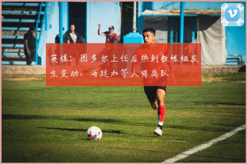 英媒：图多尔上任后热刺教练组发生变动，海廷加等人将离队