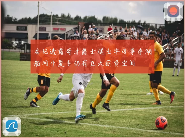 名记透露奇才爵士退出字母争夺湖船网牛夏季仍有巨大薪资空间