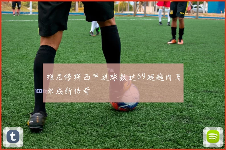 维尼修斯西甲进球数达69超越内马尔成新传奇