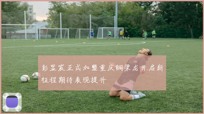 彭显宸正式加盟重庆铜梁龙开启新征程期待表现提升