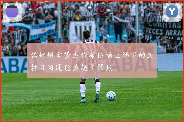 武切维奇赞杰伦布朗场上场下的支持与沟通能力超乎预期