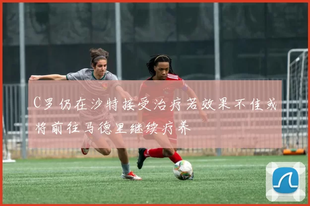C罗仍在沙特接受治疗若效果不佳或将前往马德里继续疗养