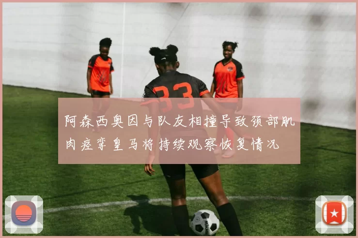 阿森西奥因与队友相撞导致颈部肌肉痉挛皇马将持续观察恢复情况