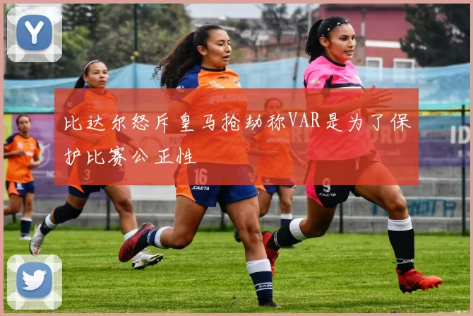 比达尔怒斥皇马抢劫称VAR是为了保护比赛公正性