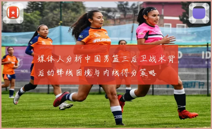 媒体人分析中国男篮三后卫战术背后的锋线困境与内线得分策略