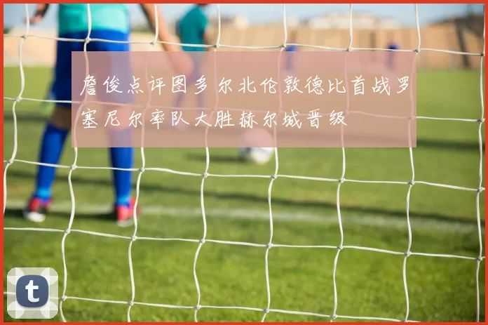 詹俊点评图多尔北伦敦德比首战罗塞尼尔率队大胜赫尔城晋级