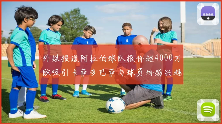 外媒报道阿拉伯球队报价超4000万欧吸引卡萨多巴萨与球员均感兴趣