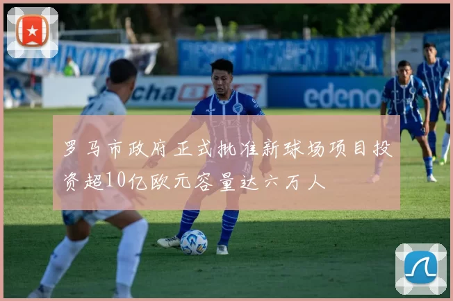 罗马市政府正式批准新球场项目投资超10亿欧元容量达六万人