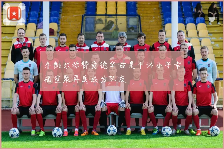 李凯尔称赞爱德华兹是个坏小子幸福重聚再度成为队友