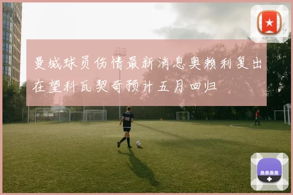 曼城球员伤情最新消息奥赖利复出在望科瓦契奇预计五月回归