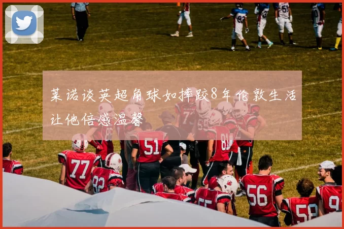 莱诺谈英超角球如摔跤8年伦敦生活让他倍感温馨