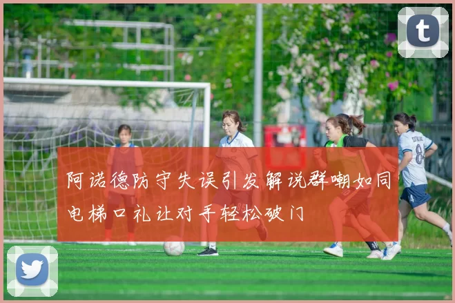阿诺德防守失误引发解说群嘲如同电梯口礼让对手轻松破门