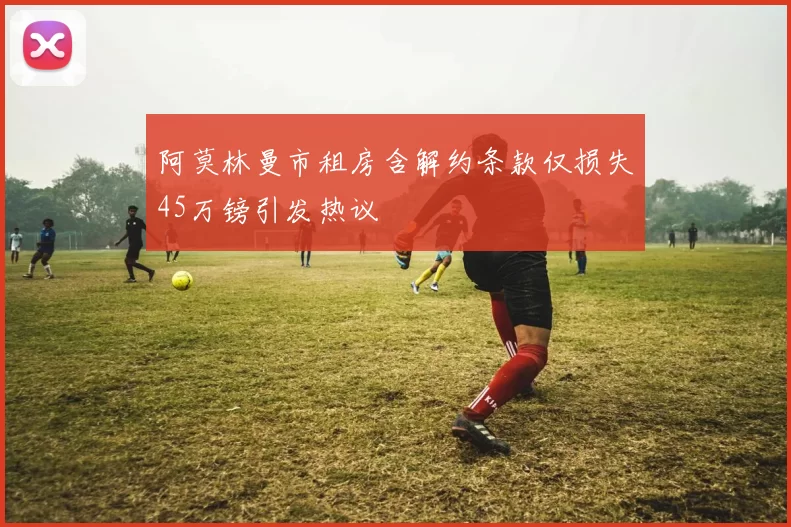 阿莫林曼市租房含解约条款仅损失45万镑引发热议