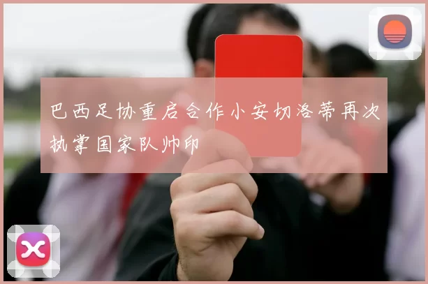 巴西足协重启合作小安切洛蒂再次执掌国家队帅印