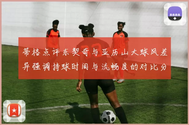 蒂格点评东契奇与亚历山大球风差异强调持球时间与流畅度的对比分析