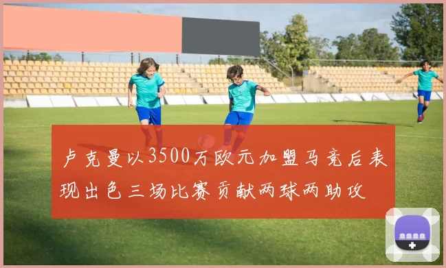 卢克曼以3500万欧元加盟马竞后表现出色三场比赛贡献两球两助攻